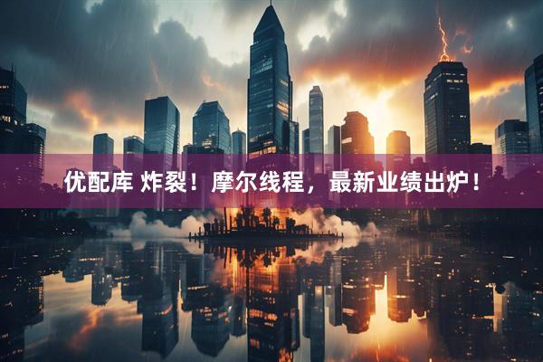 优配库 炸裂！摩尔线程，最新业绩出炉！
