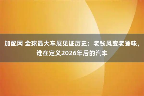 加配网 全球最大车展见证历史：老钱风变老登味，谁在定义2026年后的汽车