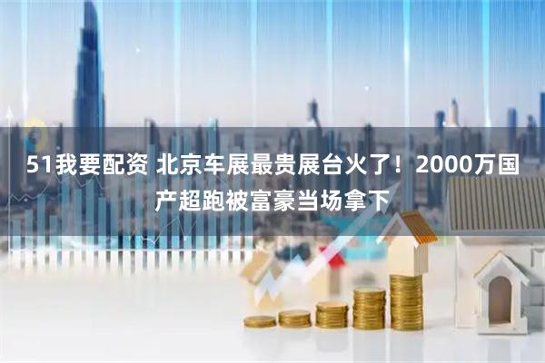 51我要配资 北京车展最贵展台火了！2000万国产超跑被富豪当场拿下